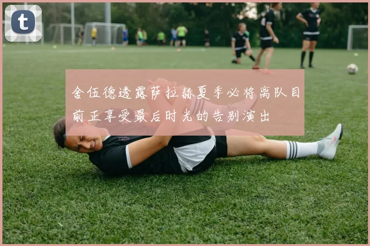 舍伍德透露萨拉赫夏季必将离队目前正享受最后时光的告别演出