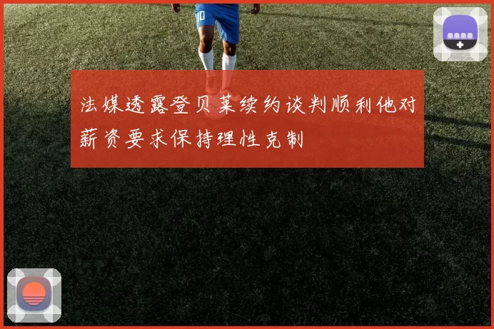 法媒透露登贝莱续约谈判顺利他对薪资要求保持理性克制