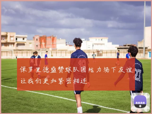 保罗里德盛赞球队团结力场下友谊让我们更加紧密相连