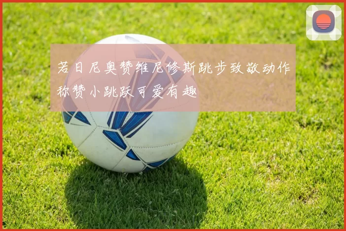 若日尼奥赞维尼修斯跳步致敬动作称赞小跳跃可爱有趣