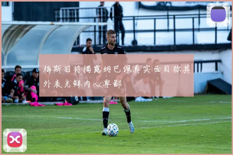 梅斯旧将揭露姆巴佩真实面目称其外表光鲜内心卑鄙