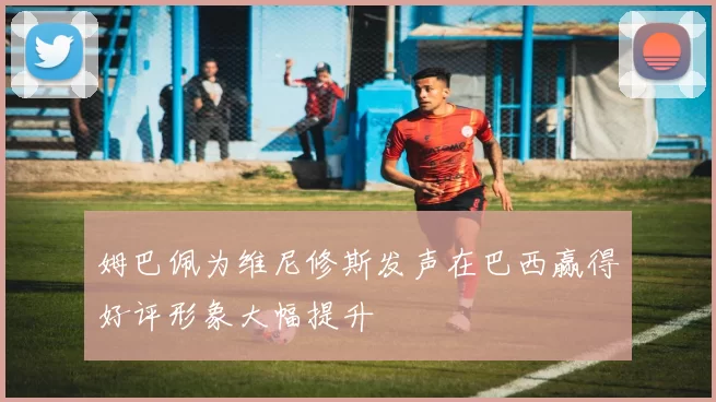 姆巴佩为维尼修斯发声在巴西赢得好评形象大幅提升