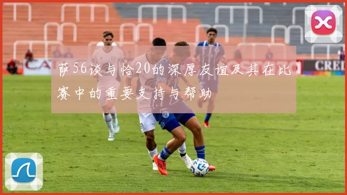 萨56谈与恰20的深厚友谊及其在比赛中的重要支持与帮助