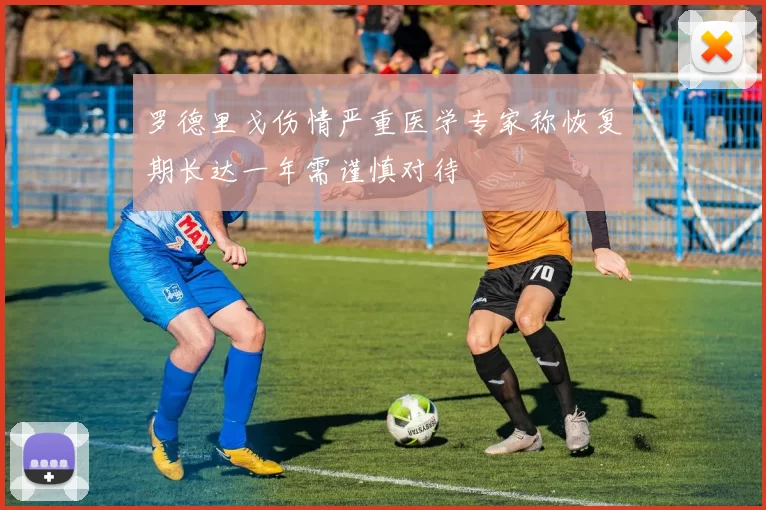 罗德里戈伤情严重医学专家称恢复期长达一年需谨慎对待