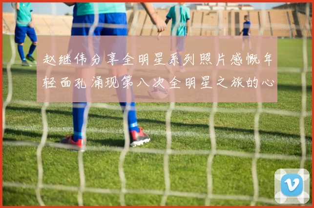 赵继伟分享全明星系列照片感慨年轻面孔涌现第八次全明星之旅的心路历程
