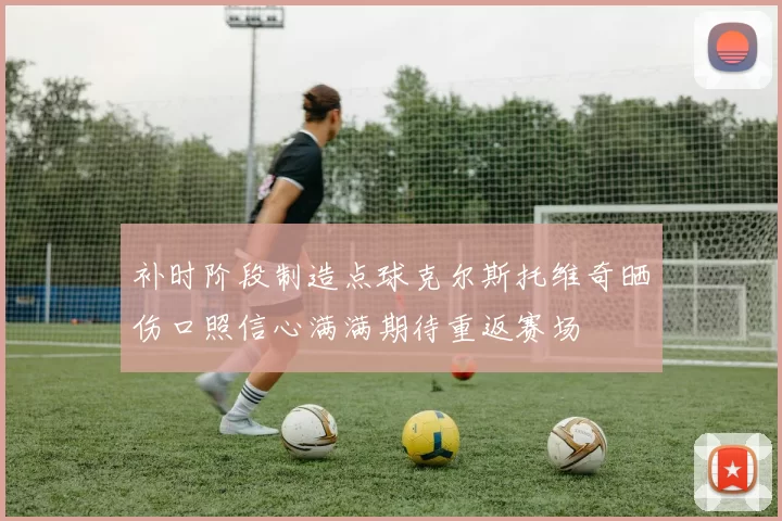 补时阶段制造点球克尔斯托维奇晒伤口照信心满满期待重返赛场
