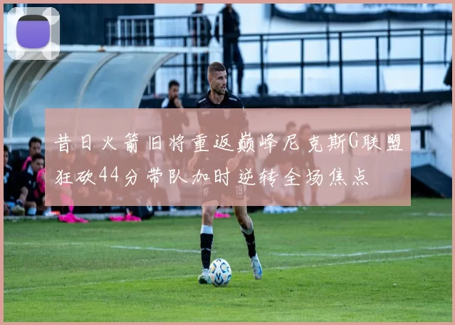 昔日火箭旧将重返巅峰尼克斯G联盟狂砍44分带队加时逆转全场焦点