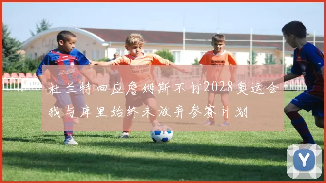 杜兰特回应詹姆斯不打2028奥运会我与库里始终未放弃参赛计划