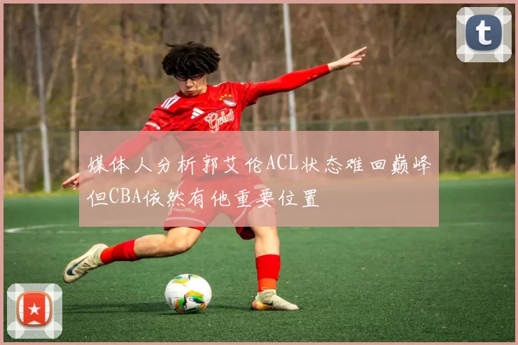 媒体人分析郭艾伦ACL状态难回巅峰但CBA依然有他重要位置