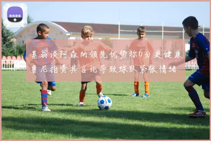 基翁谈阿森纳领先优势称6分更健康鲁尼指责其言论导致球队紧张情绪