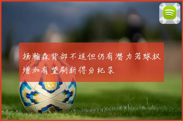 杨瀚森背部不适但仍有潜力若球权增加有望刷新得分纪录