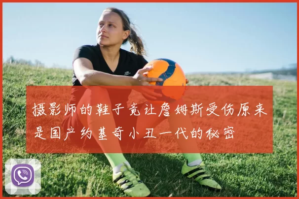 摄影师的鞋子竟让詹姆斯受伤原来是国产约基奇小丑一代的秘密