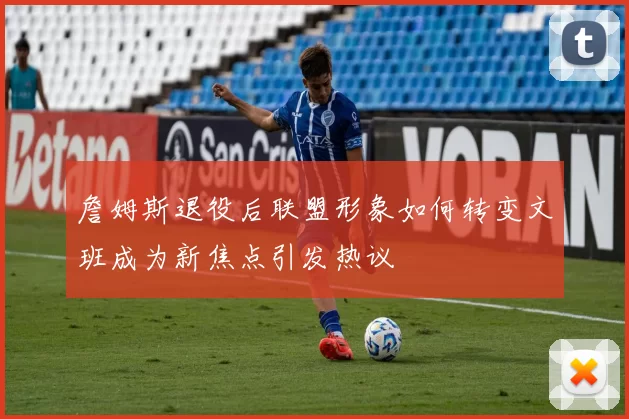 詹姆斯退役后联盟形象如何转变文班成为新焦点引发热议