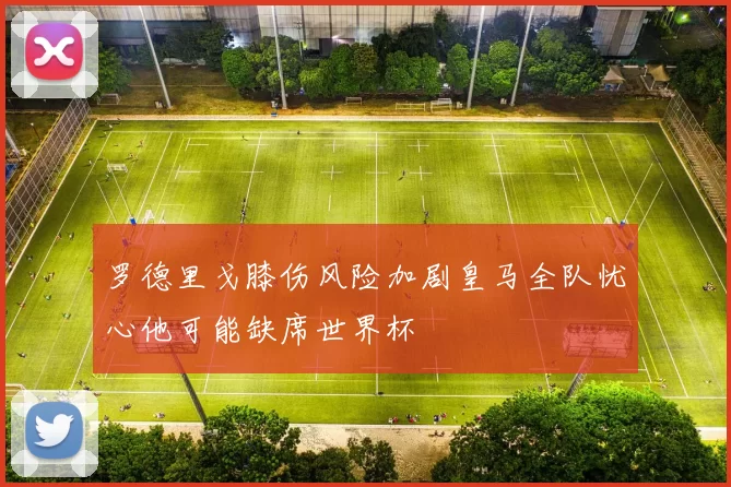 罗德里戈膝伤风险加剧皇马全队忧心他可能缺席世界杯
