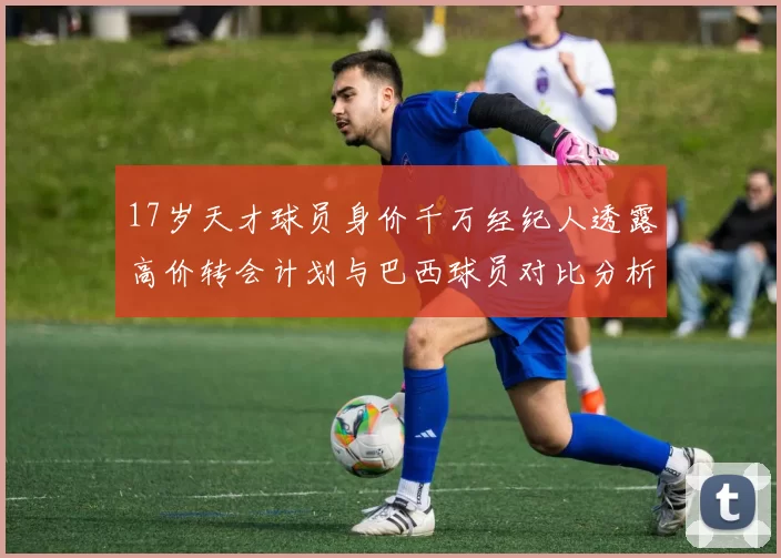 17岁天才球员身价千万经纪人透露高价转会计划与巴西球员对比分析