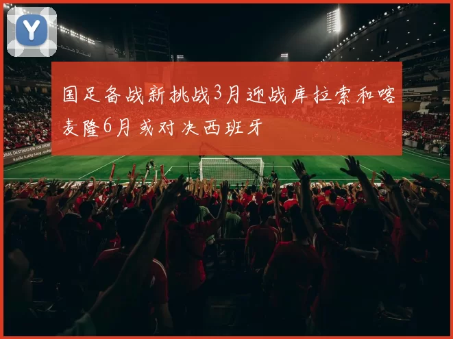 国足备战新挑战3月迎战库拉索和喀麦隆6月或对决西班牙