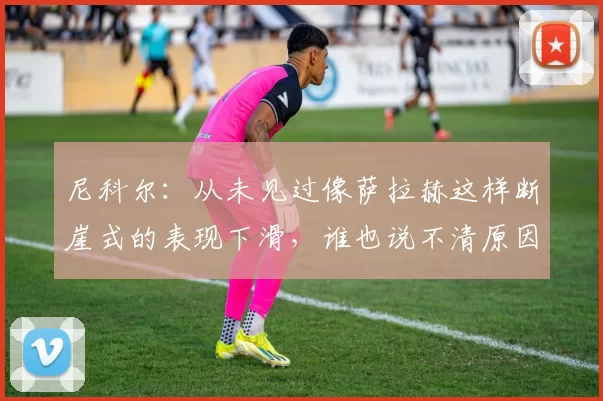 尼科尔：从未见过像萨拉赫这样断崖式的表现下滑，谁也说不清原因