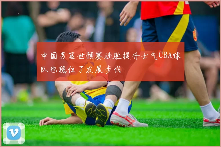中国男篮世预赛连胜提升士气CBA球队也稳住了发展步伐