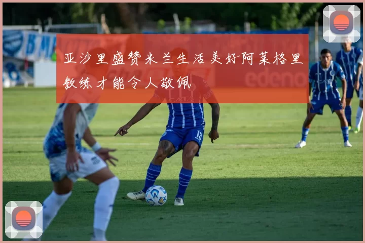 亚沙里盛赞米兰生活美好阿莱格里教练才能令人敬佩