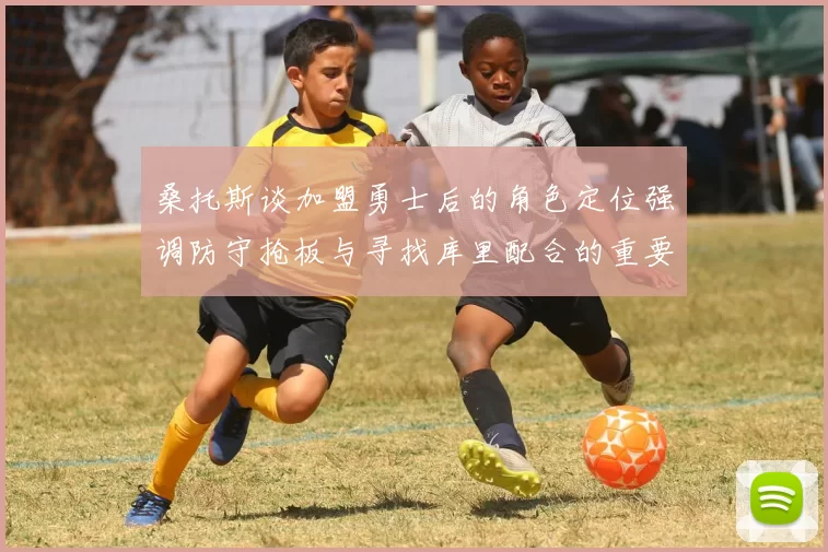 桑托斯谈加盟勇士后的角色定位强调防守抢板与寻找库里配合的重要性