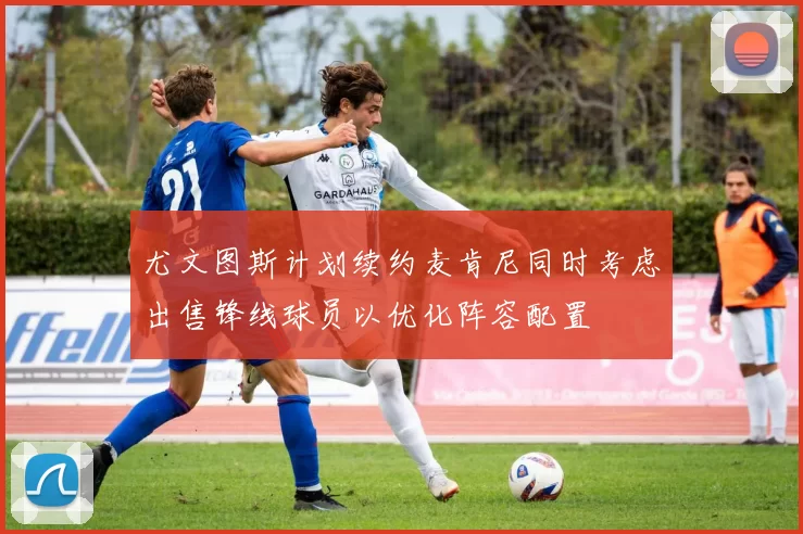 尤文图斯计划续约麦肯尼同时考虑出售锋线球员以优化阵容配置