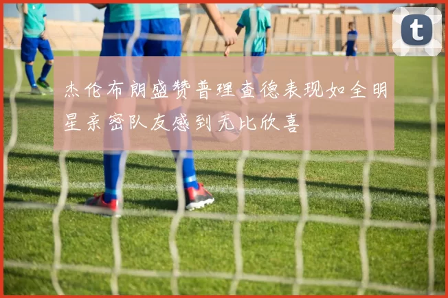 杰伦布朗盛赞普理查德表现如全明星亲密队友感到无比欣喜