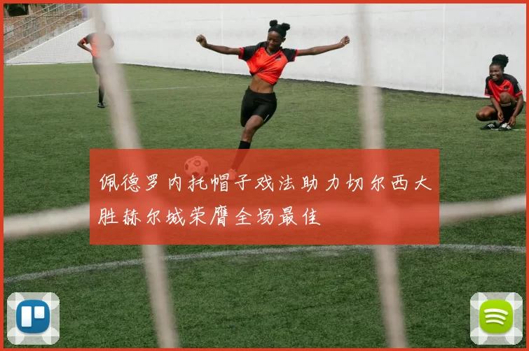 佩德罗内托帽子戏法助力切尔西大胜赫尔城荣膺全场最佳
